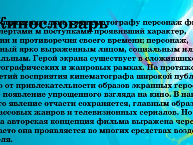  Кинословарь ГЕРОЙ - применительно к кинематографу персонаж фильма, своими чертами м поступками проявивший характер, тенденции и противоречия своего времени; персонаж, наделенный ярко выраженным лицом, социальным или национальным. Герой экрана существует в сложившихся кинематографических и жанровых рамках. На протяжении десятилетий восприятия кинематографа широкой публикой зависело от привлекательности образов экранных героев, что вызвало появление упрощенного взгляда на кино. В наше время это явление отчасти сохраняется, главным образом среди массовых жанров и телевизионных сериалов. Но далеко не всегда авторская концепция фильма выражена через образ героя, часто она проявляется во многих средствах воздействия на зрителя. 