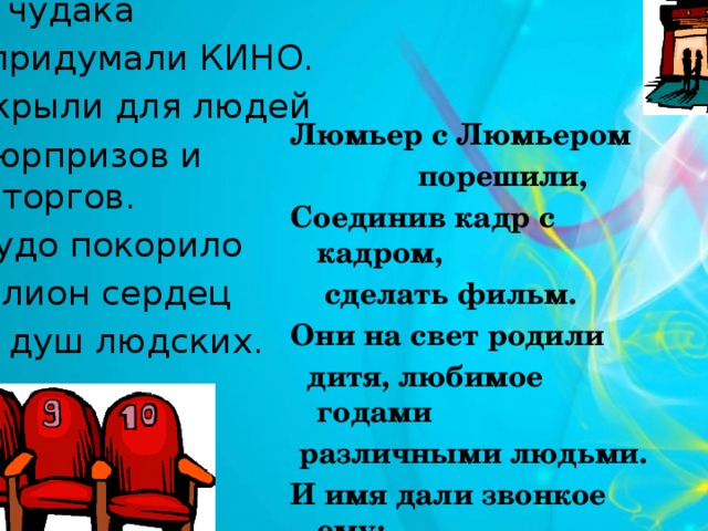 Сто лет назад  два чудака  придумали КИНО. Они открыли для людей  окно сюрпризов и восторгов. И это чудо покорило  миллион сердец  и душ людских. Люмьер с Люмьером  порешили, Соединив кадр с кадром,  сделать фильм. Они на свет родили  дитя, любимое годами  различными людьми. И имя дали звонкое ему: КИНО – радостная пытка. 