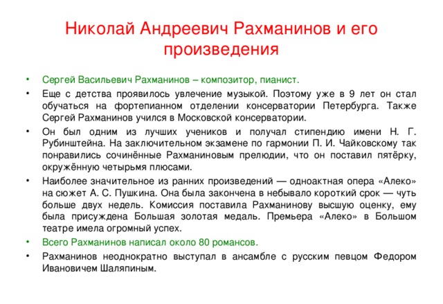 Николай Андреевич Рахманинов и его произведения Сергей Васильевич Рахманинов – композитор, пианист. Еще с детства проявилось увлечение музыкой. Поэтому уже в 9 лет он стал обучаться на фортепианном отделении консерватории Петербурга. Также Сергей Рахманинов учился в Московской консерватории. Он был одним из лучших учеников и получал стипендию имени Н. Г. Рубинштейна. На заключительном экзамене по гармонии П. И. Чайковскому так понравились сочинённые Рахманиновым прелюдии, что он поставил пятёрку, окружённую четырьмя плюсами. Наиболее значительное из ранних произведений — одноактная опера «Алеко» на сюжет А. С. Пушкина. Она была закончена в небывало короткий срок — чуть больше двух недель. Комиссия поставила Рахманинову высшую оценку, ему была присуждена Большая золотая медаль. Премьера «Алеко» в Большом театре имела огромный успех. Всего Рахманинов написал около 80 романсов.  Рахманинов неоднократно выступал в ансамбле с русским певцом Федором Ивановичем Шаляпиным.  