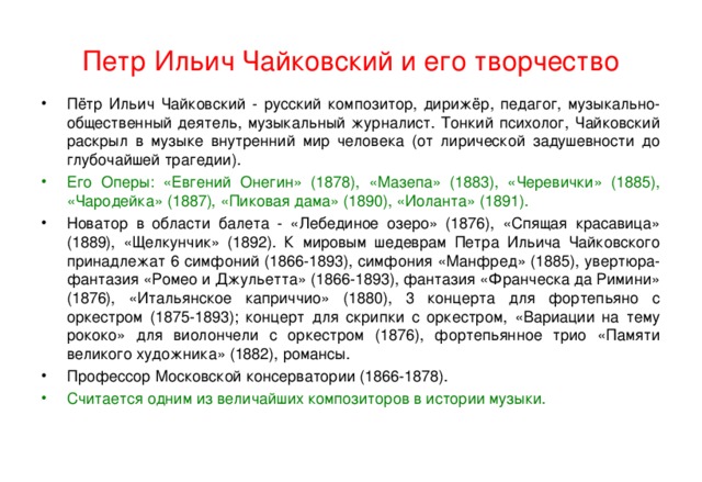 Петр Ильич Чайковский и его творчество Пётр Ильич Чайковский - русский композитор, дирижёр, педагог, музыкально-общественный деятель, музыкальный журналист. Тонкий психолог, Чайковский раскрыл в музыке внутренний мир человека (от лирической задушевности до глубочайшей трагедии). Его Оперы: «Евгений Онегин» (1878), «Мазепа» (1883), «Черевички» (1885), «Чародейка» (1887), «Пиковая дама» (1890), «Иоланта» (1891). Новатор в области балета - «Лебединое озеро» (1876), «Спящая красавица» (1889), «Щелкунчик» (1892). К мировым шедеврам Петра Ильича Чайковского принадлежат 6 симфоний (1866-1893), симфония «Манфред» (1885), увертюра-фантазия «Ромео и Джульетта» (1866-1893), фантазия «Франческа да Римини» (1876), «Итальянское каприччио» (1880), 3 концерта для фортепьяно с оркестром (1875-1893); концерт для скрипки с оркестром, «Вариации на тему рококо» для виолончели с оркестром (1876), фортепьянное трио «Памяти великого художника» (1882), романсы. Профессор Московской консерватории (1866-1878). Считается одним из величайших композиторов в истории музыки. 