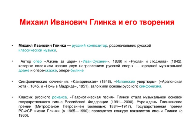  Михаил Иванович Глинка и его творения   Михаил Иванович Глинка — русский  композитор , родоначальник русской классической музыки .   Автор опер «Жизнь за царя» (« Иван Сусанин », 1836) и «Руслан и Людмила» (1842), которые положили начало двум направлениям русской оперы — народной музыкальной драме и опере- сказке , опере- былине .  Симфонические сочинения: «Камаринская» (1848), « Испанские увертюры» («Арагонская хота», 1845, и «Ночь в Мадриде», 1851), заложили основы русского симфонизма .  Классик русского романса . «Патриотическая песня» Глинки стала музыкальной основой государственного гимна Российской Федерации (1991—2000). Учреждены Глинкинские премии (Митрофаном Петровичем Беляевым; 1884—1917), Государственная премия РСФСР имени Глинки (в 1965—1990); проводится конкурс вокалистов имени Глинки (с 1960). 