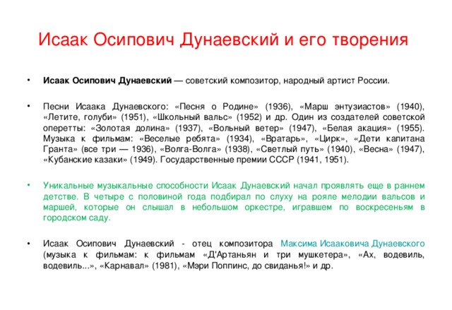 Исаак Осипович Дунаевский и его творения Исаак Осипович Дунаевский — советский композитор, народный артист России.  Песни Исаака Дунаевского: «Песня о Родине» (1936), «Марш энтузиастов» (1940), «Летите, голуби» (1951), «Школьный вальс» (1952) и др. Один из создателей советской оперетты: «Золотая долина» (1937), «Вольный ветер» (1947), «Белая акация» (1955). Музыка к фильмам: «Веселые ребята» (1934), «Вратарь», «Цирк», «Дети капитана Гранта» (все три — 1936), «Волга-Волга» (1938), «Светлый путь» (1940), «Весна» (1947), «Кубанские казаки» (1949). Государственные премии СССР (1941, 1951). Уникальные музыкальные способности Исаак Дунаевский начал проявлять еще в раннем детстве. В четыре с половиной года подбирал по слуху на рояле мелодии вальсов и маршей, которые он слышал в небольшом оркестре, игравшем по воскресеньям в городском саду. Исаак Осипович Дунаевский - отец композитора Максима Исааковича Дунаевского (музыка к фильмам: к фильмам «Д'Артаньян и три мушкетера», «Ах, водевиль, водевиль...», «Карнавал» (1981), «Мэри Поппинс, до свиданья!» и др. 