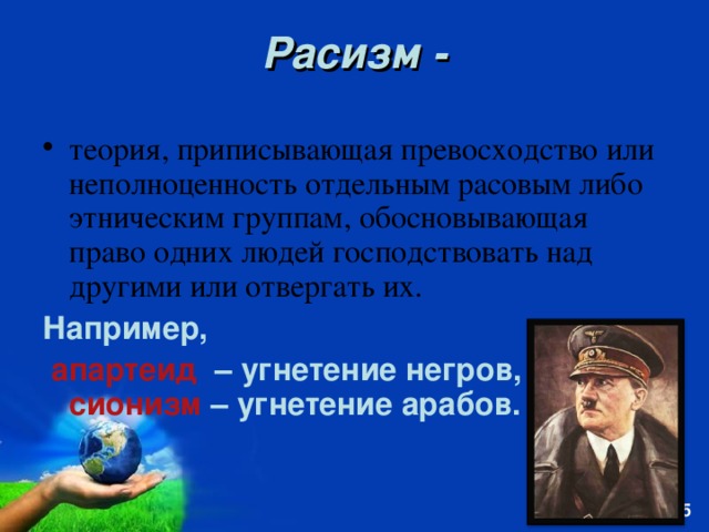 Расизм - теория, приписывающая превосходство или неполноценность отдельным расовым либо этническим группам, обосновывающая право одних людей господствовать над другими или отвергать их. Например,  апартеид – угнетение негров, сионизм – угнетение арабов.  