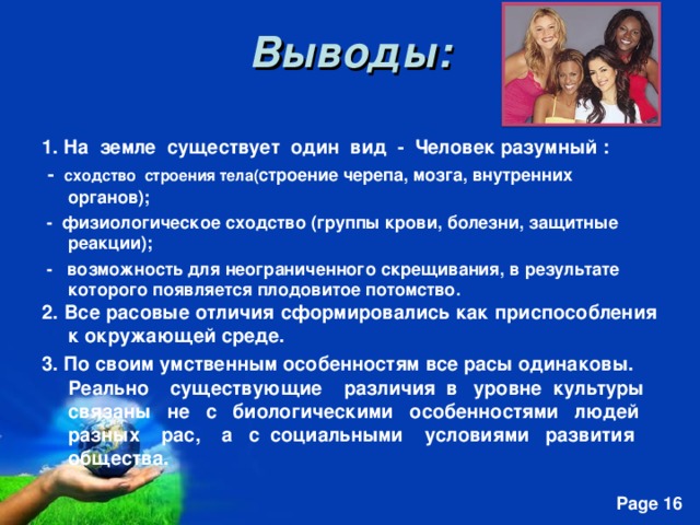 Выводы: 1. На земле существует один вид - Человек разумный :  - сходство строения тела( строение черепа, мозга, внутренних органов);  - физиологическое сходство (группы крови, болезни, защитные реакции);  - возможность для неограниченного скрещивания, в результате которого появляется плодовитое потомство. 2. Все расовые отличия сформировались как приспособления к окружающей среде. 3. По своим умственным особенностям все расы одинаковы. Реально существующие различия в уровне культуры связаны не с биологическими особенностями людей разных рас, а с социальными условиями развития общества.   