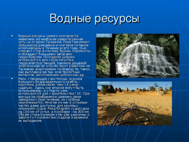 Водные ресурсы Водные ресурсы самого континента невелики, но наиболее развита речная сеть на острове Тасмания. Реки там имеют смешанное дождевое и снеговое питание и полноводны в течение всего года. Они стекают с гор и поэтому бурны, порожисты и обладают большими запасами гидроэнергии. Последняя широко используется для строительства гидроэлектростанций. Наличие дешевой электроэнергии способствует развитию на Тасмании энергоемких производств, таких, как выплавка чистых электролитных металлов, изготовление целлюлозы др. Реки, стекающие с восточных склонов Большого Водораздельного хребта, - короткие, в верховьях текут в узких ущельях. Здесь они вполне могут быть использованы, а отчасти уже используются для строительства ГЭС. При выходе на прибрежную равнину реки замедляют свое течение, их глубина увеличивается. Многие из них в устьевых частях даже доступны для крупных океанских судов. Река Кларенс судоходна на 100 км от устья, а Хоксбери - на 300 км. Объём стока и режим этих рек различны и зависят от количества осадков и времени их выпадения. 