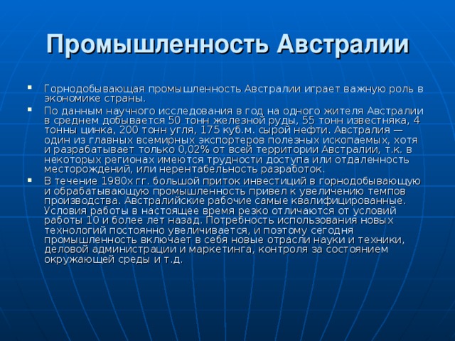 Промышленность Австралии Горнодобывающая промышленность Австралии играет важную роль в экономике страны. По данным научного исследования в год на одного жителя Австралии в среднем добывается 50 тонн железной руды, 55 тонн известняка, 4 тонны цинка, 200 тонн угля, 175 куб.м. сырой нефти. Австралия — один из главных всемирных экспортеров полезных ископаемых, хотя и разрабатывает только 0,02% от всей территории Австралии, т.к. в некоторых регионах имеются трудности доступа или отдаленность месторождений, или нерентабельность разработок. В течение 1980х гг. большой приток инвестиций в горнодобывающую и обрабатывающую промышленность привел к увеличению темпов производства. Австралийские рабочие самые квалифицированные. Условия работы в настоящее время резко отличаются от условий работы 10 и более лет назад. Потребность использования новых технологий постоянно увеличивается, и поэтому сегодня промышленность включает в себя новые отрасли науки и техники, деловой администрации и маркетинга, контроля за состоянием окружающей среды и т.д. 