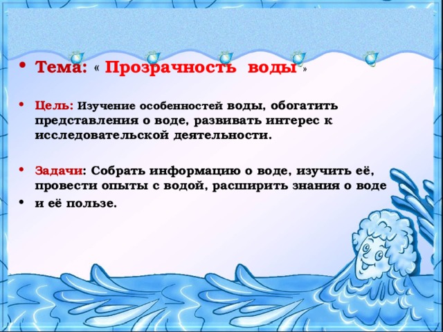   Тема:  « Прозрачность воды » Цель: Изучение  особенностей воды, обогатить представления о воде, развивать интерес к исследовательской деятельности.  Задачи : Собрать информацию о воде, изучить её, провести опыты с водой, расширить знания о воде и её пользе.    