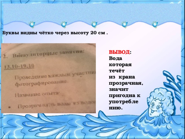 Буквы видны чётко через высоту 20 см . ВЫВОД : Вода которая течёт из крана прозрачная, значит пригодна к употребле нию.  