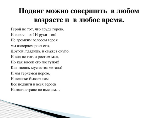 Подвиг можно совершить  в любом возрасте и  в любое время. Герой не тот, что грудь горою. И голос – во! И руки – во! Не громким голосом героя мы измеряем рост его, Другой, глядишь, и скажет скупо, И вид не тот, и ростом мал, Но как высок его поступок! Как звонок мужества металл! И мы теряемся порою, И нелегко бывает нам Все подвиги и всех героев Назвать стране по именам… 