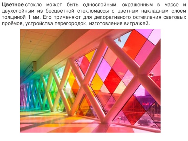 Цветное  стекло может быть однослойным, окрашенным в массе и двухслойным из бесцветной стекломассы с цветным накладным слоем толщиной 1 мм. Его применяют для декоративного остекления световых проёмов, устройства перегородок, изготовления витражей. 