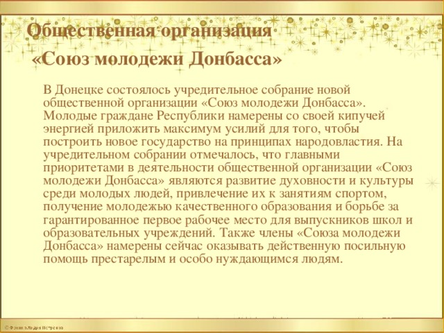 Общественная организация  «Союз молодежи Донбасса»   В Донецке состоялось учредительное собрание новой общественной организации «Союз молодежи Донбасса». Молодые граждане Республики намерены со своей кипучей энергией приложить максимум усилий для того, чтобы построить новое государство на принципах народовластия. На учредительном собрании отмечалось, что главными приоритетами в деятельности общественной организации «Союз молодежи Донбасса» являются развитие духовности и культуры среди молодых людей, привлечение их к занятиям спортом, получение молодежью качественного образования и борьбе за гарантированное первое рабочее место для выпускников школ и образовательных учреждений. Также члены «Союза молодежи Донбасса» намерены сейчас оказывать действенную посильную помощь престарелым и особо нуждающимся людям. 