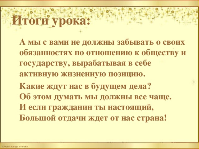 Итоги урока:   А мы с вами не должны забывать о своих обязанностях по отношению к обществу и государству, вырабатывая в себе активную жизненную позицию.  Какие ждут нас в будущем дела?  Об этом думать мы должны все чаще.  И если гражданин ты настоящий,  Большой отдачи ждет от нас страна! 