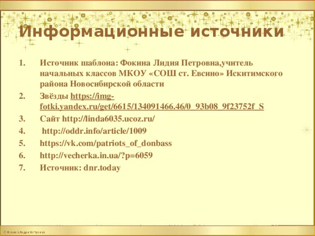 Информационные источники Источник шаблона: Фокина Лидия Петровна,учитель начальных классов МКОУ «СОШ ст. Евсино» Искитимского района Новосибирской области Звёзды https://img-fotki.yandex.ru/get/6615/134091466.46/0_93b08_9f23752f_S Сайт http://linda6035.ucoz.ru/  http://oddr.info/article/1009 https://vk.com/patriots_of_donbass http://vecherka.in.ua/?p=6059 Источник: dnr.today   