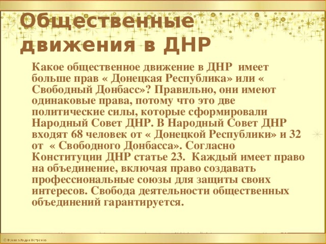Общественные движения в ДНР   Какое общественное движение в ДНР имеет больше прав « Донецкая Республика» или « Свободный Донбасс»? Правильно, они имеют одинаковые права, потому что это две политические силы, которые сформировали Народный Совет ДНР. В Народный Совет ДНР входят 68 человек от « Донецкой Республики» и 32 от « Свободного Донбасса». Согласно Конституции ДНР статье 23. Каждый имеет право на объединение, включая право создавать профессиональные союзы для защиты своих интересов. Свобода деятельности общественных объединений гарантируется. 