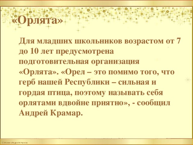«Орлята»  Для младших школьников возрастом от 7 до 10 лет предусмотрена подготовительная организация «Орлята». «Орел – это помимо того, что герб нашей Республики – сильная и гордая птица, поэтому называть себя орлятами вдвойне приятно», - сообщил Андрей Крамар.  