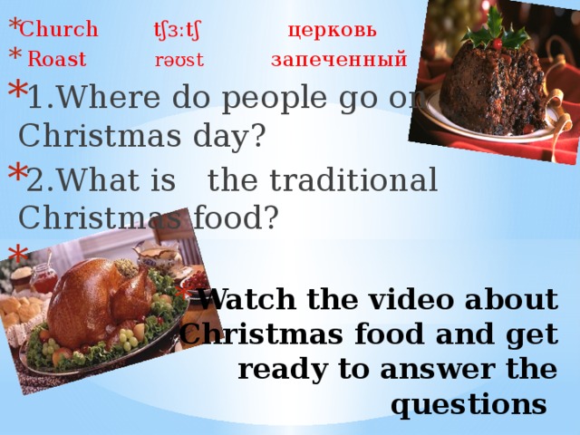 Church  tʃɜːtʃ  церковь   Roast  rəʊst   запеченный 1.Where do people go on Christmas day? 2.What is the traditional Christmas food? Watch the video about  Christmas food and get ready to answer the questions