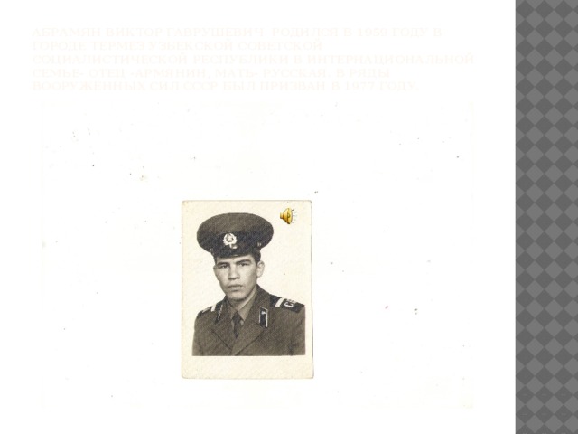 Абрамян Виктор Гаврушевич родился в 1959 году в городе Термез Узбекской Советской Социалистической Республики в интернациональной семье- отец -армянин, мать- русская. В ряды Вооружённых Сил СССР был призван в 1977 году. 