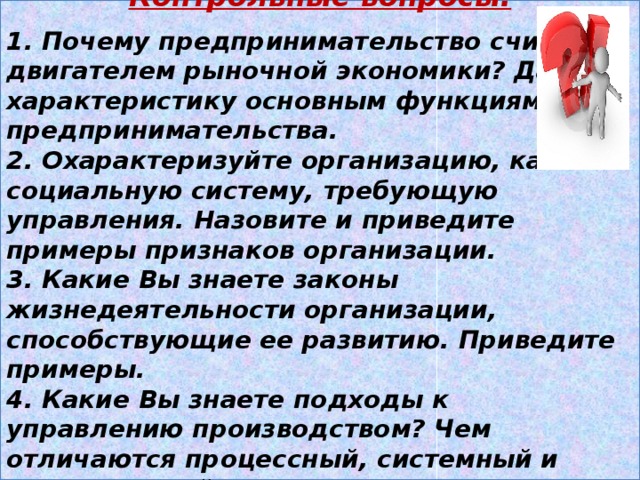 Контрольные вопросы.  1. Почему предпринимательство считают двигателем рыночной экономики? Дайте характеристику основным функциям предпринимательства. 2. Охарактеризуйте организацию, как социальную систему, требующую управления. Назовите и приведите примеры признаков организации. 3. Какие Вы знаете законы жизнедеятельности организации, способствующие ее развитию. Приведите примеры. 4. Какие Вы знаете подходы к управлению производством? Чем отличаются процессный, системный и ситуационный подходы? 