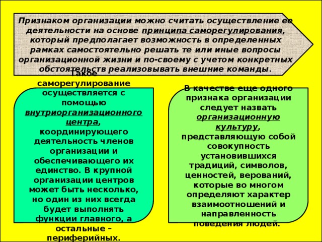  Признаком организации можно считать осуществление ее деятельности на основе принципа саморегулирования , который предполагает возможность в определенных рамках самостоятельно решать те или иные вопросы организационной жизни и по-своему с учетом конкретных обстоятельств реализовывать внешние команды. Такое саморегулирование осуществляется с помощью внутриорганизационного  центра , координирующего деятельность членов организации и обеспечивающего их единство. В крупной организации центров может быть несколько, но один из них всегда будет выполнять функции главного, а остальные – периферийных. В качестве еще одного признака организации следует назвать организационную культуру , представляющую собой совокупность установившихся традиций, символов, ценностей, верований, которые во многом определяют характер взаимоотношений и направленность поведения людей. 