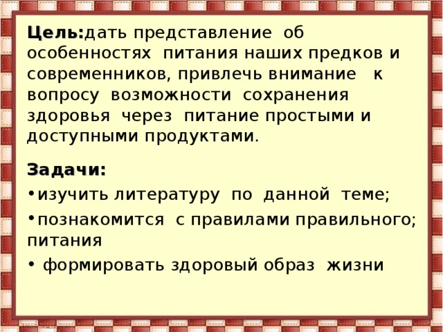 Цель: дать представление об особенностях питания наших предков и современников, привлечь внимание к вопросу возможности сохранения здоровья через питание простыми и доступными продуктами. Задачи: изучить литературу по данной теме; познакомится с правилами правильного; питания  формировать здоровый образ жизни 