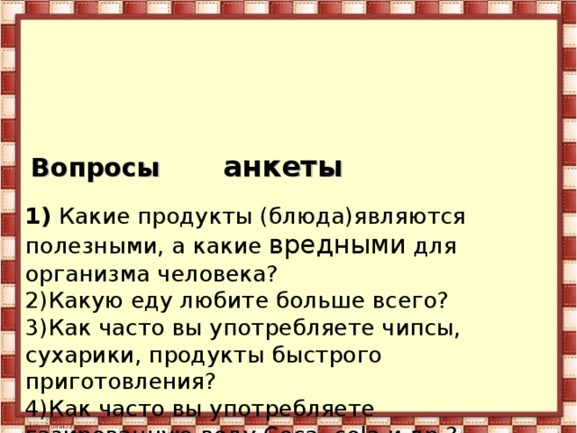    Вопросы анкеты   1) Какие продукты (блюда)являются полезными, а какие вредными для организма человека?  2)Какую еду любите больше всего?  3)Как часто вы употребляете чипсы, сухарики, продукты быстрого приготовления?  4)Как часто вы употребляете газированную воду Coca- cola и др.?    