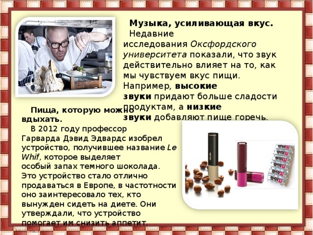 Музыка, усиливающая вкус. Недавние исследования  Оксфордского университета  показали, что звук действительно влияет на то, как мы чувствуем вкус пищи. Например,  высокие звуки  придают больше сладости продуктам, а  низкие звуки  добавляют пище горечь. Пища, которую можно вдыхать. В 2012 году профессор Гарварда Дэвид Эдвардс изобрел устройство, получившее название  Le Whif , которое выделяет особый запах темного шоколада. Это устройство стало отлично продаваться в Европе, в частотности оно заинтересовало тех, кто вынужден сидеть на диете. Они утверждали, что устройство помогает им снизить аппетит. 