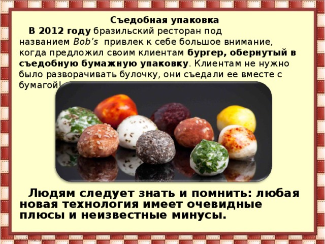 Съедобная упаковка В 2012 году  бразильский ресторан под названием  Bob’s   привлек к себе большое внимание, когда предложил своим клиентам  бургер, обернутый в съедобную бумажную упаковку . Клиентам не нужно было разворачивать булочку, они съедали ее вместе с бумагой! Людям следует знать и помнить: любая новая технология имеет очевидные плюсы и неизвестные минусы. 
