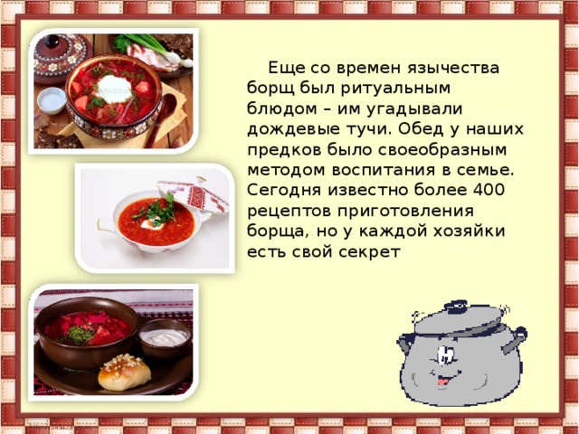 Еще со времен язычества борщ был ритуальным блюдом – им угадывали дождевые тучи. Обед у наших предков было своеобразным методом воспитания в семье. Сегодня известно более 400 рецептов приготовления борща, но у каждой хозяйки есть свой секрет 