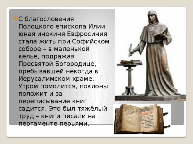 С благословения Полоцкого епископа Илии юная инокиня Евфросиния стала жить при Софийском соборе – в маленькой келье, подражая Пресвятой Богородице, пребывавшей некогда в Иерусалимском храме. Утром помолится, поклоны положит и за переписывание книг садится. Это был тяжёлый труд – книги писали на пергаменте перьями. 
