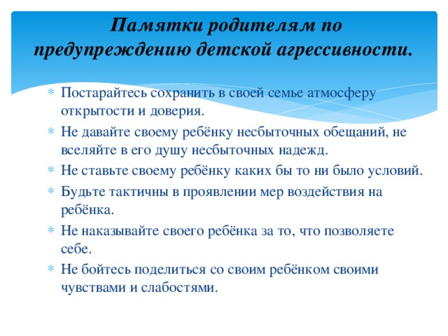  Памятки родителям по предупреждению детской агрессивности.   Постарайтесь сохранить в своей семье атмосферу открытости и доверия. Не давайте своему ребёнку несбыточных обещаний, не вселяйте в его душу несбыточных надежд. Не ставьте своему ребёнку каких бы то ни было условий. Будьте тактичны в проявлении мер воздействия на ребёнка. Не наказывайте своего ребёнка за то, что позволяете себе. Не бойтесь поделиться со своим ребёнком своими чувствами и слабостями. 