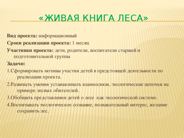 «Живая книга леса» Вид проекта: информационный Сроки реализации проекта: 1 месяц Участники проекта: дети, родители, воспитатели старшей и подготовительной группы Задачи: 1.Сформировать мотивы участия детей в предстоящей деятельности по реализации проекта. 2.Развивать умения устанавливать взаимосвязи, экологические цепочки на примере лесных обитателей. 3.Обобщить представления детей о лесе как экологической системе. 4.Воспитывать экологическое сознание, познавательный интерес, желание сохранить лес.