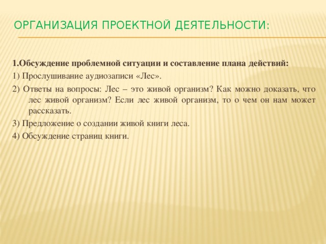 Организация проектной деятельности:   1.Обсуждение проблемной ситуации и составление плана действий: 1) Прослушивание аудиозаписи «Лес». 2) Ответы на вопросы: Лес – это живой организм? Как можно доказать, что лес живой организм? Если лес живой организм, то о чем он нам может рассказать. 3) Предложение о создании живой книги леса. 4) Обсуждение страниц книги.