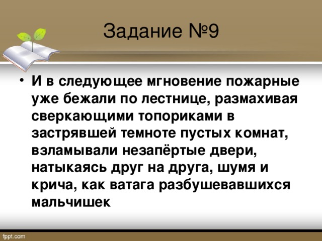 Задание №9 И в следующее мгновение пожарные уже бежали по лестнице, размахивая сверкающими топориками в застрявшей темноте пустых комнат, взламывали незапёртые двери, натыкаясь друг на друга, шумя и крича, как ватага разбушевавшихся мальчишек  