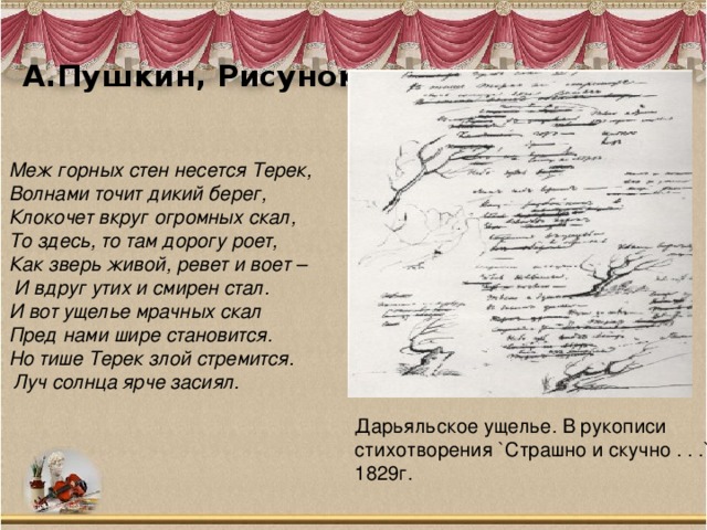 А.Пушкин, Рисунок   Меж горных стен несется Терек, Волнами точит дикий берег, Клокочет вкруг огромных скал, То здесь, то там дорогу роет, Как зверь живой, ревет и воет –  И вдруг утих и смирен стал.  И вот ущелье мрачных скал Пред нами шире становится. Но тише Терек злой стремится.  Луч солнца ярче засиял. Дарьяльское ущелье. В рукописи стихотворения `Страшно и скучно . . .` 1829г. 