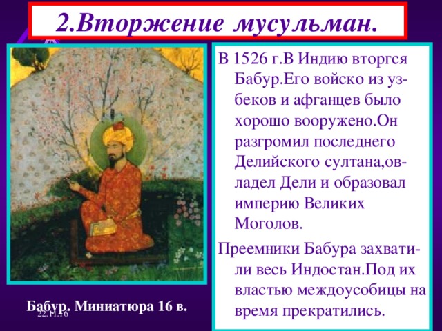 2.Вторжение мусульман. В 1526 г.В Индию вторгся Бабур.Его войско из уз-беков и афганцев было хорошо вооружено.Он разгромил последнего Делийского султана,ов-ладел Дели и образовал империю Великих Моголов. Преемники Бабура захвати-ли весь Индостан.Под их властью междоусобицы на время прекратились. Бабур. Миниатюра 16 в. 22.11.16  