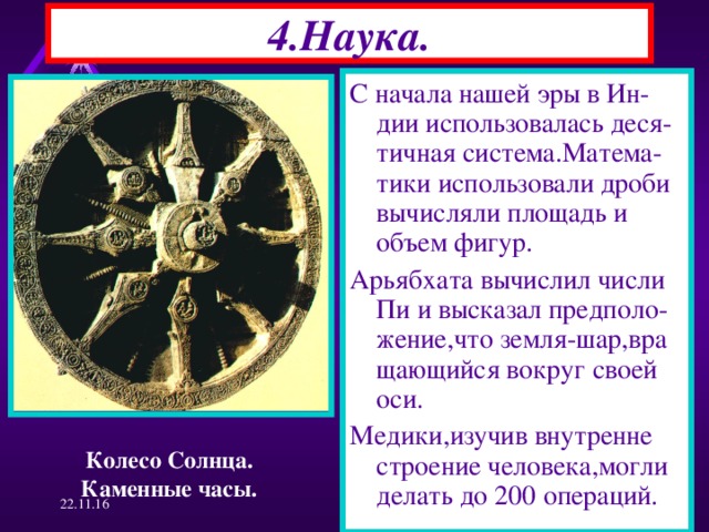 4.Наука. С начала нашей эры в Ин-дии использовалась деся-тичная система.Матема-тики использовали дроби вычисляли площадь и объем фигур. Арьябхата вычислил числи Пи и высказал предполо-жение,что земля-шар,вра щающийся вокруг своей оси. Медики,изучив внутренне строение человека,могли делать до 200 операций. Колесо Солнца. Каменные часы. 22.11.16  