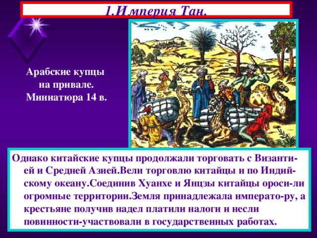 1.Империя Тан. Арабские купцы на привале. Миниатюра 14 в. Однако китайские купцы продолжали торговать с Византи-ей и Средней Азией.Вели торговлю китайцы и по Индий-скому океану.Соединив Хуанхе и Янцзы китайцы ороси-ли огромные территории.Земля принадлежала императо-ру, а крестьяне получив надел платили налоги и несли повинности-участвовали в государственных работах. 22.11.16  