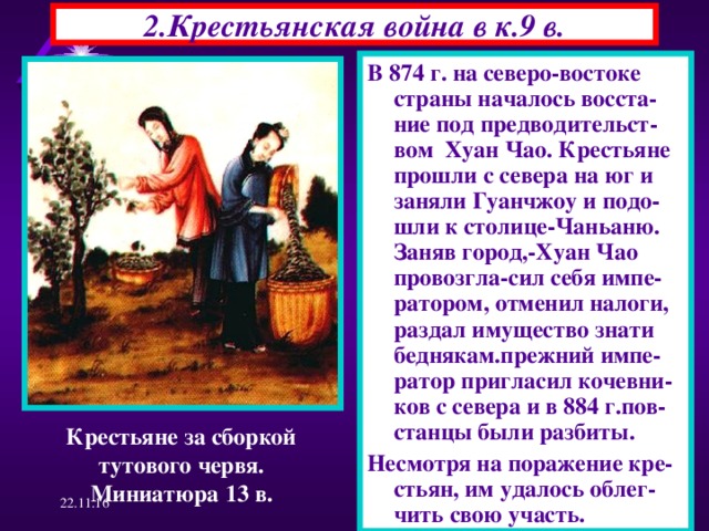 2.Крестьянская война в к.9 в. В 874 г. на северо-востоке страны началось восста-ние под предводительст-вом Хуан Чао. Крестьяне прошли с севера на юг и заняли Гуанчжоу и подо-шли к столице-Чаньаню. Заняв город,-Хуан Чао провозгла-сил себя импе-ратором, отменил налоги, раздал имущество знати беднякам.прежний импе-ратор пригласил кочевни-ков с севера и в 884 г.пов- станцы были разбиты. Несмотря на поражение кре-стьян, им удалось облег-чить свою участь. Крестьяне за сборкой тутового червя. Миниатюра 13 в. 22.11.16  
