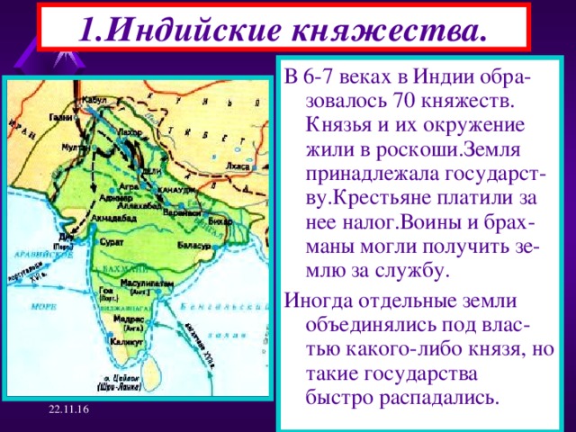 1.Индийские княжества. В 6-7 веках в Индии обра-зовалось 70 княжеств. Князья и их окружение жили в роскоши.Земля принадлежала государст-ву.Крестьяне платили за нее налог.Воины и брах-маны могли получить зе-млю за службу. Иногда отдельные земли объединялись под влас-тью какого-либо князя, но такие государства быстро распадались. 22.11.16  