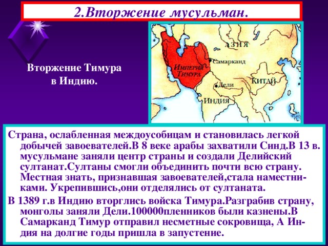 2.Вторжение мусульман. Вторжение Тимура в Индию. Страна, ослабленная междоусобицам и становилась легкой добычей завоевателей.В 8 веке арабы захватили Синд.В 13 в. мусульмане заняли центр страны и создали Делийский султанат.Султаны смогли объединить почти всю страну. Местная знать, признавшая завоевателей,стала наместни-ками. Укрепившись,они отделялись от султаната. В 1389 г.в Индию вторглись войска Тимура.Разграбив страну, монголы заняли Дели.100000пленников были казнены.В Самарканд Тимур отправил несметные сокровища, А Ин-дия на долгие годы пришла в запустение. 22.11.16  