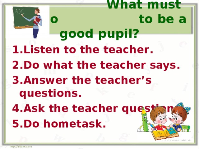  What must you do to be a good pupil? 1.Listen to the teacher . 2.Do what the teacher says . 3.Answer the teacher’s questions . 4.Ask the teacher questions . 5.Do hometask .  