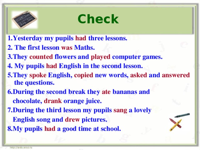 Check  1. Yesterday my pupils had three lessons. 2. The first lesson was Maths. 3. They counted  flowers and  played computer games. 4. My pupils  had English in  the second lesson. 5. They spoke  English, copied  new words, asked and  answered  the questions. 6. During the second break they ate  b ananas and  chocolate,  drank orange juice. 7. During the third lesson my pupils sang  a lovely  English song and  drew  pictures. 8. My pupils had a good time  at school.  