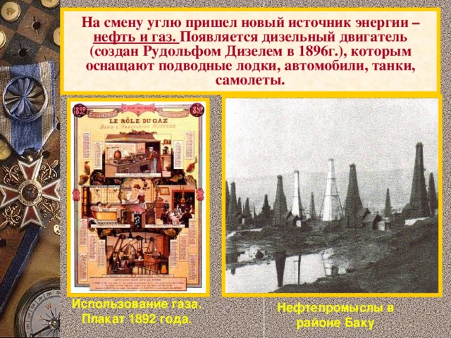 На смену углю пришел новый источник энергии – нефть и газ. Появляется дизельный двигатель (создан Рудольфом Дизелем в 1896г.), которым оснащают подводные лодки, автомобили, танки, самолеты. Использование газа. Плакат 1892 года . Нефтепромыслы в районе Баку 