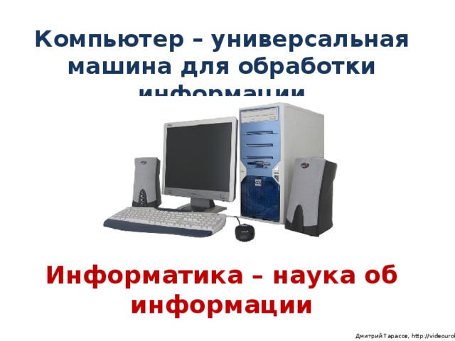Компьютер – универсальная машина для обработки информации Информатика – наука об информации  Дмитрий Тарасов, http://videouroki.net
