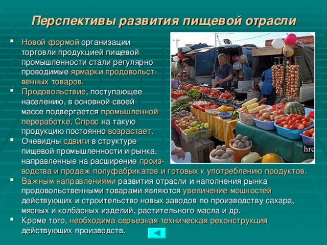 Перспективы развития пищевой отрасли Новой формой организации  торговли продукцией пищевой  промышленности стали регулярно  проводимые ярмарки продовольст-  венных товаров. Продовольствие , поступающее  населению, в основной своей  массе подвергается промышленной  переработке . Спрос на такую  продукцию постоянно возрастает . Очевидны сдвиги в структуре  пищевой промышленности и рынка,  направленные на расширение произ-  водства и продаж полуфабрикатов и готовых к употреблению продуктов . Важным направлениями развития отрасли и наполнения рынка  продовольственными товарами являются увеличение мощностей   действующих и строительство новых заводов по производству сахара,  мясных и колбасных изделий, растительного масла и др. Кроме того, необходима серьезная техническая реконструкция   действующих производств.  