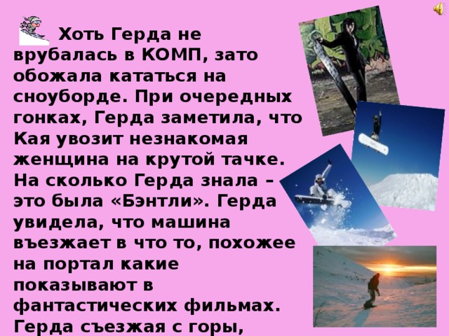  Хоть Герда не врубалась в КОМП, зато обожала кататься на сноуборде. При очередных гонках, Герда заметила, что Кая увозит незнакомая женщина на крутой тачке. На сколько Герда знала – это была «Бэнтли». Герда увидела, что машина въезжает в что то, похожее на портал какие показывают в фантастических фильмах. Герда съезжая с горы, свернула прямо в портал и въехала в него даже не сняв доски. 