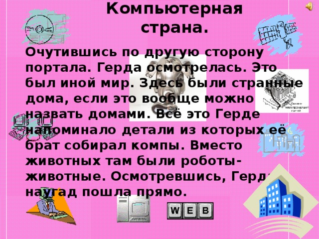 Компьютерная страна.   Очутившись по другую сторону портала. Герда осмотрелась. Это был иной мир. Здесь были странные дома, если это вообще можно назвать домами. Всё это Герде напоминало детали из которых её брат собирал компы. Вместо животных там были роботы-животные. Осмотревшись, Герда наугад пошла прямо. 