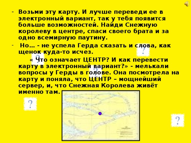 Возьми эту карту. И лучше переведи ее в электронный вариант, так у тебя появится больше возможностей. Найди Снежную королеву в центре, спаси своего брата и за одно всемирную паутину.  Но… -  не успела Герда сказать и слова, как щенок куда-то исчез.   « Что означает ЦЕНТР? И как перевести карту в электронный вариант?» - мелькали вопросы у Герды в голове. Она посмотрела на карту и поняла, что ЦЕНТР – мощнейший сервер, и, что Снежная Королева живёт именно там. 