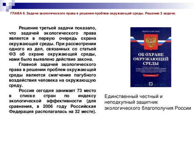 ГЛАВА II. Задачи экологического права в решении проблем окружающей среды. Решение 3 задачи.  Решение третьей задачи показало, что задачей экологического права является в первую очередь охрана окружающей среды. При рассмотрении одного из дел, связанных со статьей ФЗ об охране окружающей среды, нами было выявлено действие закона.  Главной задачей экологического права в решении проблем окружающей среды является смягчение пагубного воздействия человека на окружающую среду.  Россия сегодня занимает 73 место в списке стран по индексу экологической эффективности (для сравнения, в 2006 году Российская Федерация располагалась на 32 месте).   Единственный честный и неподкупный защитник экологического благополучия России 
