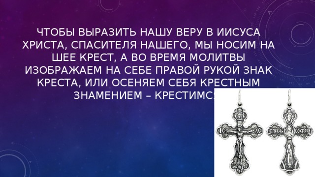 Чтобы выразить нашу веру в Иисуса Христа, спасителя нашего, мы носим на шее крест, а во время молитвы изображаем на себе правой рукой знак креста, или осеняем себя крестным знамением – крестимся. 
